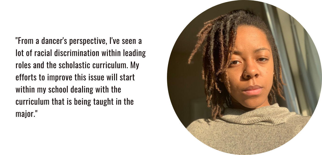 "From a dancer's perspective, I've seen a lot of racial discrimination within leading roles and the scholastic curriculum. My efforts to improve this issue will start within my school dealing with the curriculum that is being taught in the major."